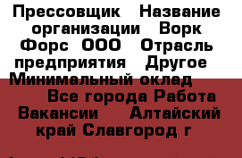 Прессовщик › Название организации ­ Ворк Форс, ООО › Отрасль предприятия ­ Другое › Минимальный оклад ­ 27 000 - Все города Работа » Вакансии   . Алтайский край,Славгород г.